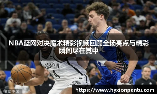 NBA篮网对决魔术精彩视频回顾全场亮点与精彩瞬间尽在其中